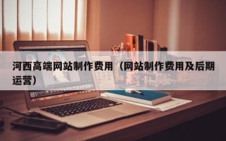 乌鲁木齐河西高端网站制作费用（网站制作费用及后期运营）