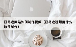 乌鲁木齐亚马逊网站如何制作视频（亚马逊视频用什么软件制作）