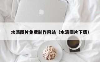 乌鲁木齐水滴图片免费制作网站（水滴图片下载）